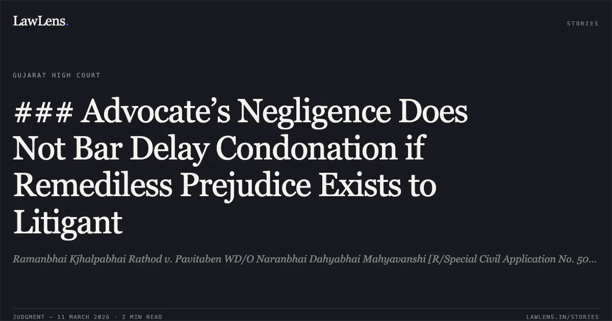### Advocate’s Negligence Does Not Bar Delay Condonation if Remediless Prejudice Exists to Litigant. Ramanbhai Kjhalpabhai Rathod v. Pavitaben WD/O Naranbhai Dahyabhai Mahyavanshi [R/Special Civil Application No. 5058 of 2025]. Gujarat High Court. LawLens