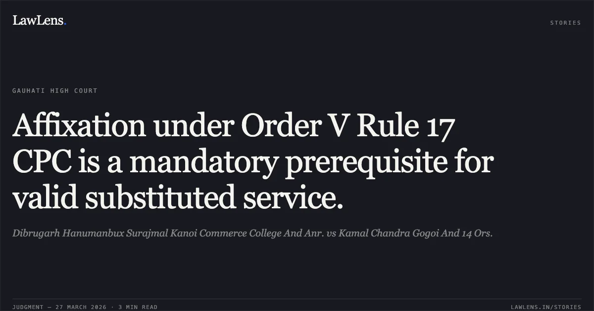 Affixation under Order V Rule 17 CPC is a mandatory prerequisite for valid substituted service.. Dibrugarh Hanumanbux Surajmal Kanoi Commerce College And Anr. vs Kamal Chandra Gogoi And 14 Ors.. Gauhati High Court. LawLens