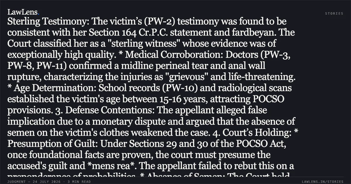 ### Aggravated penetrative sexual assault of minor proven through sterling testimony of victim and corroborative medical evidence. Summary of the Judgment: 1. Facts: The appellant was convicted for rape and attempt to murder under Sections 376 and 307 of the IPC, and Sections 4 and 6 of the POCSO Act. On August 22, 2021, the minor victim was intercepted while outdoors by the appellant, who smothered her, rendered her unconscious, and subjected her to a brutal sexual assault resulting in severe internal injuries requiring multiple surgeries at IGIMS, Patna. 2. Prosecution Evidence: * Sterling Testimony: The victim’s (PW-2) testimony was found to be consistent with her Section 164 Cr.P.C. statement and fardbeyan. The Court classified her as a "sterling witness" whose evidence was of exceptionally high quality. * Medical Corroboration: Doctors (PW-3, PW-8, PW-11) confirmed a midline perineal tear and anal wall rupture, characterizing the injuries as "grievous" and life-threatening. * Age Determination: School records (PW-10) and radiological scans established the victim's age between 15-16 years, attracting POCSO provisions. 3. Defense Contentions: The appellant alleged false implication due to a monetary dispute and argued that the absence of semen on the victim's clothes weakened the case. 4. Court’s Holding: * Presumption of Guilt: Under Sections 29 and 30 of the POCSO Act, once foundational facts are proven, the court must presume the accused's guilt and *mens rea*. The appellant failed to rebut this on a preponderance of probabilities. * Absence of Semen: The Court held that the absence of spermatozoa does not negate a charge of sexual assault when ocular and medical evidence of penetration/injury is overwhelming. * Section 307 IPC: The brutality of the assault, causing life-threatening sepsis and requiring three surgeries, sufficiently proved the intent/knowledge required for a conviction of attempt to murder. * Delay in FIR: The two-day delay was deemed natural given the victim's critical medical state and social stigmas relative to family prestige. The High Court affirmed the life imprisonment sentence and the compensation of ₹7,00,000 awarded to the victim.. KAILASH SAW @ KAILASH SAHU @ KAILASH SAH vs The State of Bihar. Patna High Court. LawLens