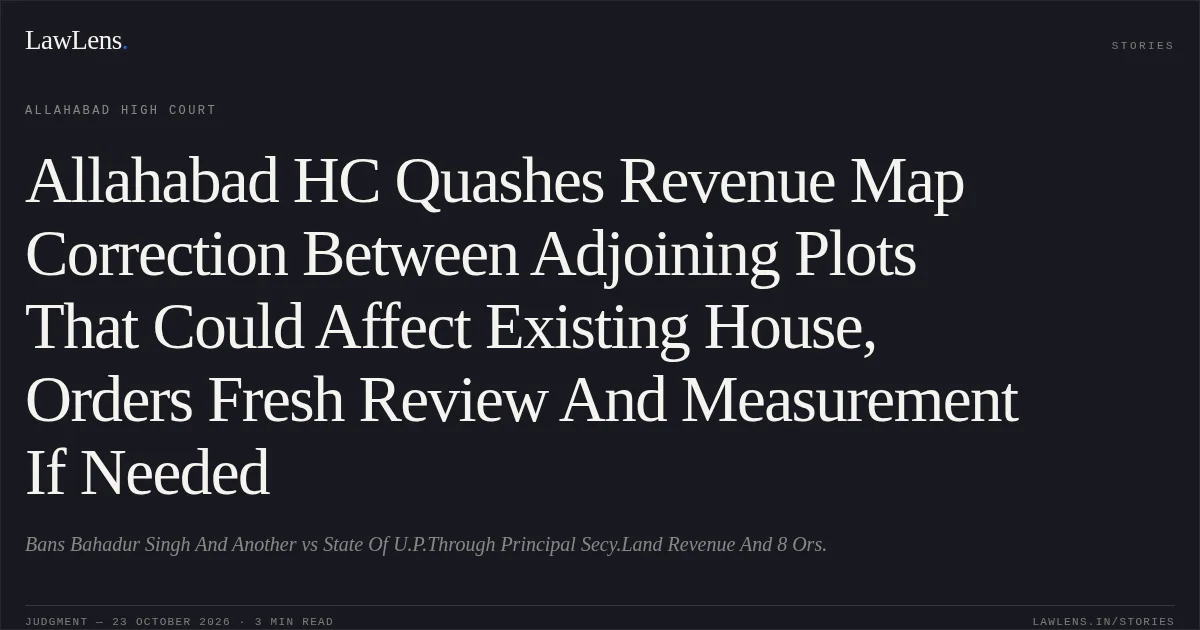Allahabad HC Quashes Revenue Map Correction Between Adjoining Plots That Could Affect Existing House, Orders Fresh Review And Measurement If Needed. Bans Bahadur Singh And Another vs State Of U.P.Through Principal Secy.Land Revenue And 8 Ors.. Allahabad High Court. LawLens