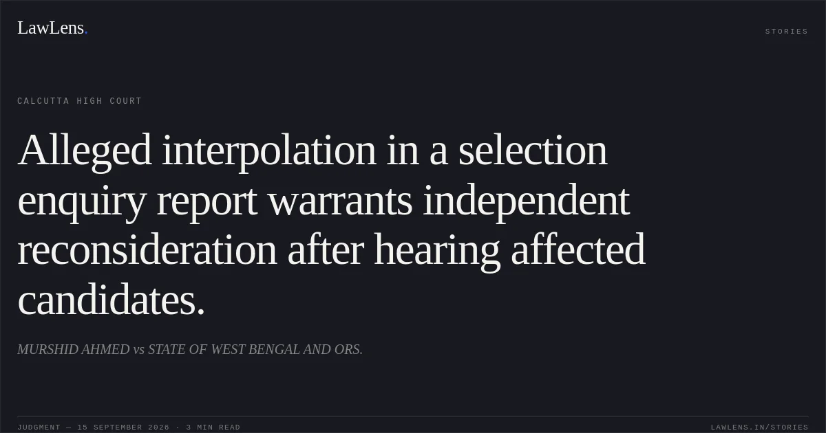 Alleged interpolation in a selection enquiry report warrants independent reconsideration after hearing affected candidates.. MURSHID AHMED vs STATE OF WEST BENGAL AND ORS.. Calcutta High Court. LawLens
