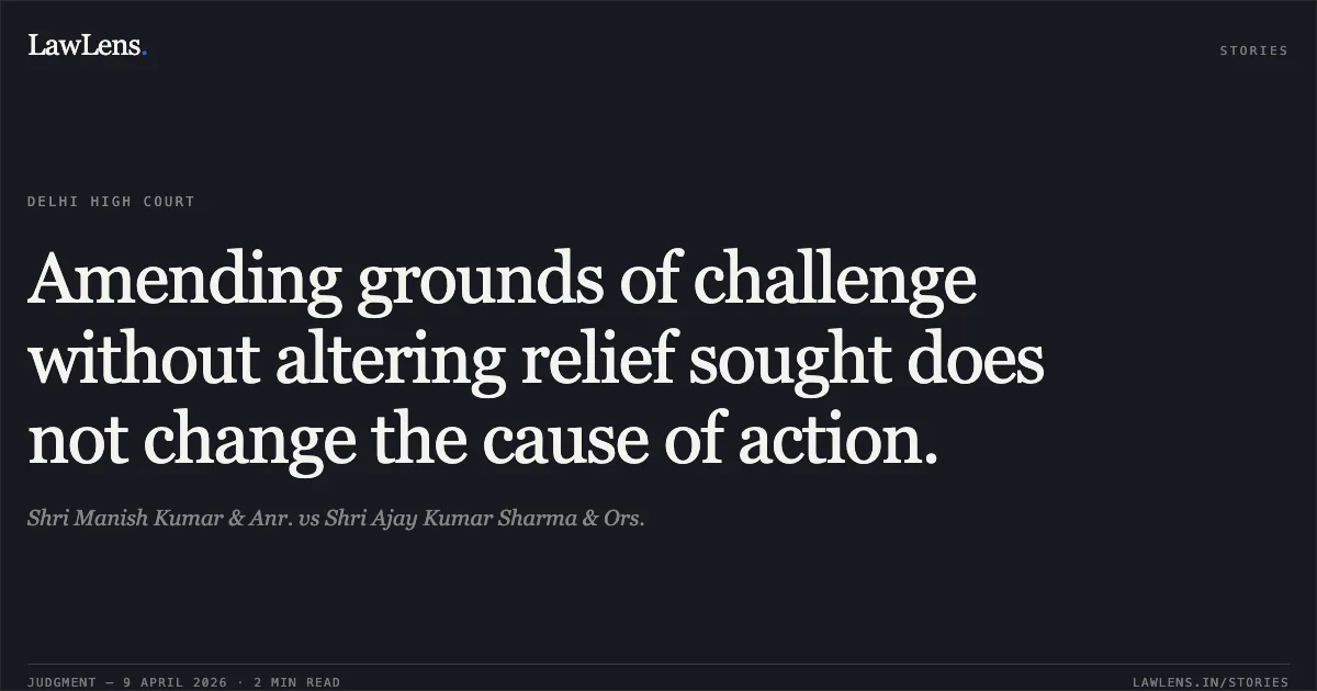 Amending grounds of challenge without altering relief sought does not change the cause of action.. Shri Manish Kumar & Anr. vs Shri Ajay Kumar Sharma & Ors.. Delhi High Court. LawLens