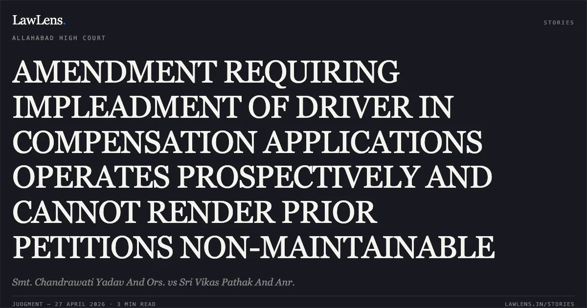 AMENDMENT REQUIRING IMPLEADMENT OF DRIVER IN COMPENSATION APPLICATIONS OPERATES PROSPECTIVELY AND CANNOT RENDER PRIOR PETITIONS NON-MAINTAINABLE. Smt. Chandrawati Yadav And Ors. vs Sri Vikas Pathak And Anr.. Allahabad High Court. LawLens