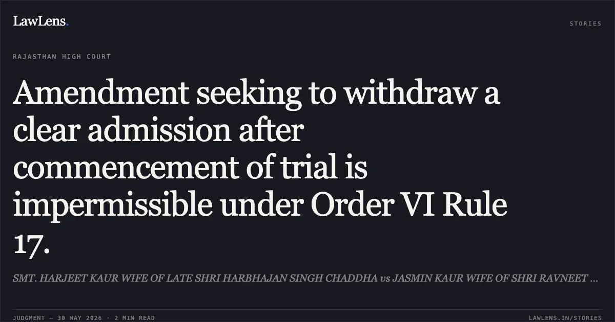 Amendment seeking to withdraw a clear admission after commencement of trial is impermissible under Order VI Rule 17.. SMT. HARJEET KAUR WIFE OF LATE SHRI HARBHAJAN SINGH CHADDHA vs JASMIN KAUR WIFE OF SHRI RAVNEET SINGH CHADDHA. Rajasthan High Court. LawLens