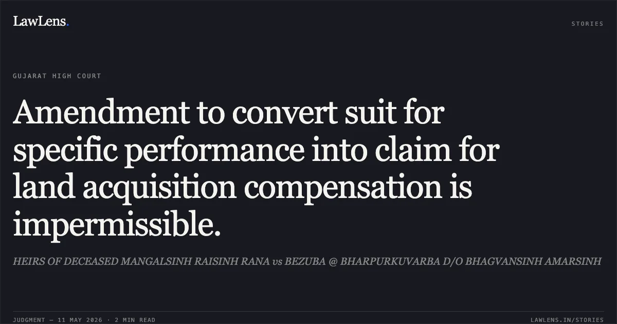 Amendment to convert suit for specific performance into claim for land acquisition compensation is impermissible.. HEIRS OF DECEASED MANGALSINH RAISINH RANA vs BEZUBA @ BHARPURKUVARBA D/O BHAGVANSINH AMARSINH. Gujarat High Court. LawLens
