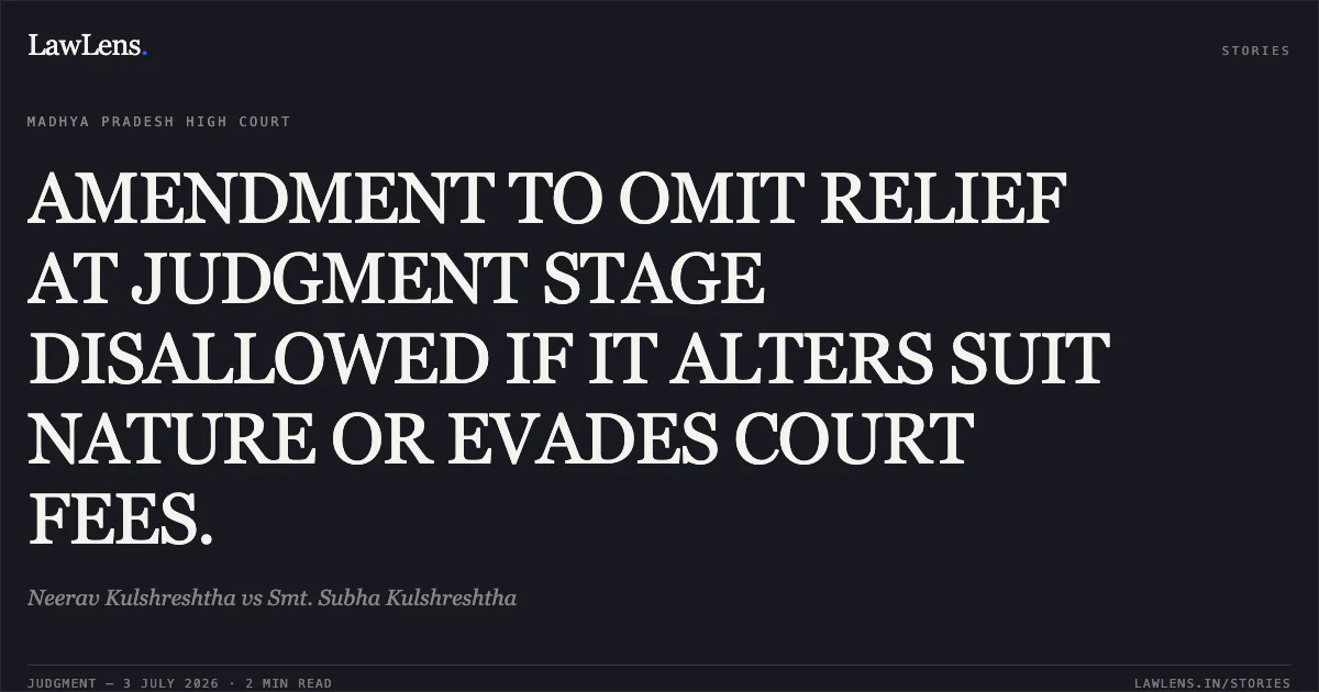 AMENDMENT TO OMIT RELIEF AT JUDGMENT STAGE DISALLOWED IF IT ALTERS SUIT NATURE OR EVADES COURT FEES.. Neerav Kulshreshtha vs Smt. Subha Kulshreshtha. Madhya Pradesh High Court. LawLens