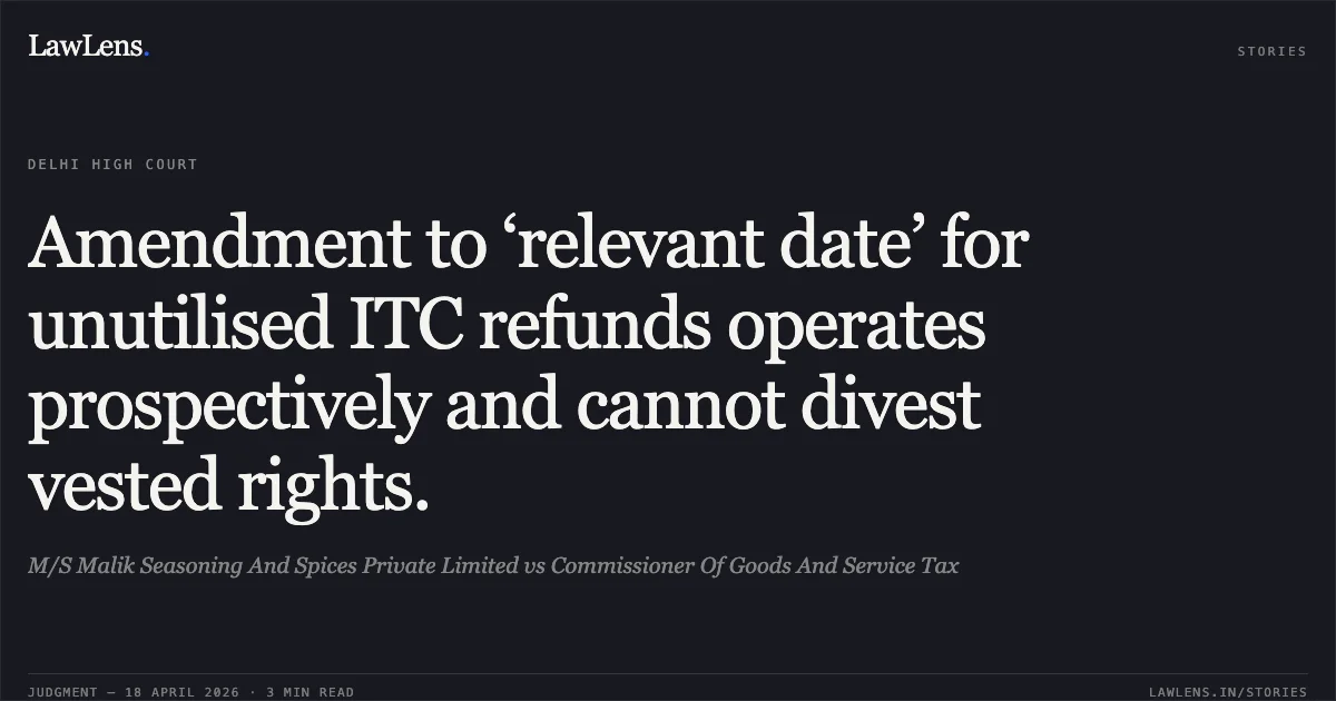 Amendment to ‘relevant date’ for unutilised ITC refunds operates prospectively and cannot divest vested rights.. M/S Malik Seasoning And Spices Private Limited vs Commissioner Of Goods And Service Tax. Delhi High Court. LawLens