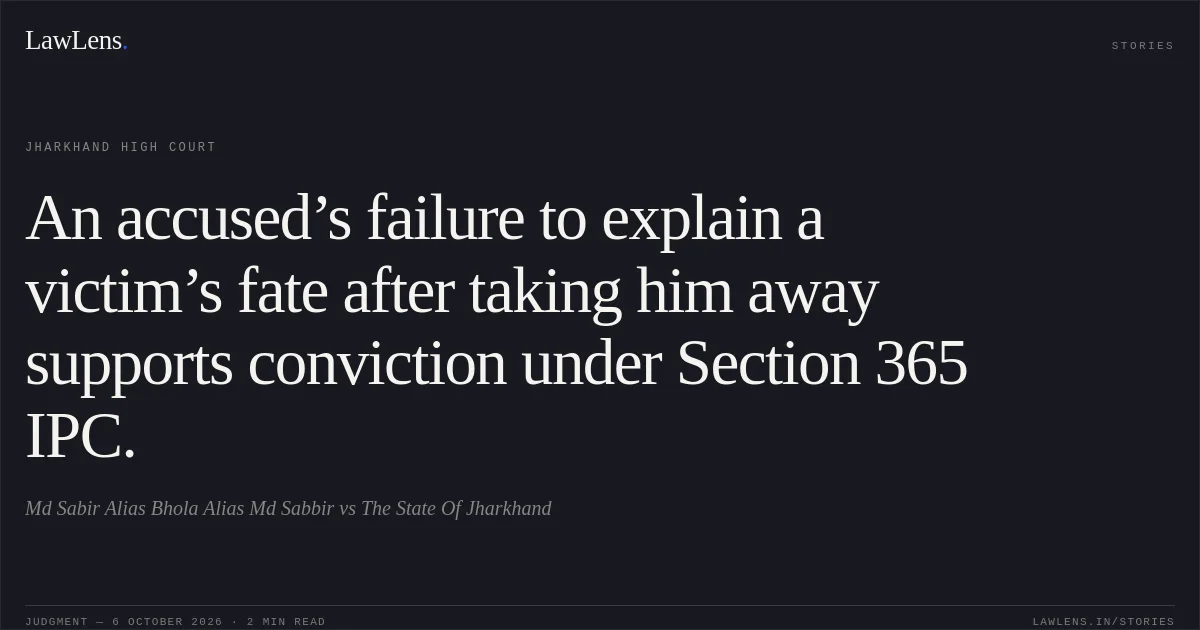 An accused’s failure to explain a victim’s fate after taking him away supports conviction under Section 365 IPC.. Md Sabir Alias Bhola Alias Md Sabbir vs The State Of Jharkhand. Jharkhand High Court. LawLens