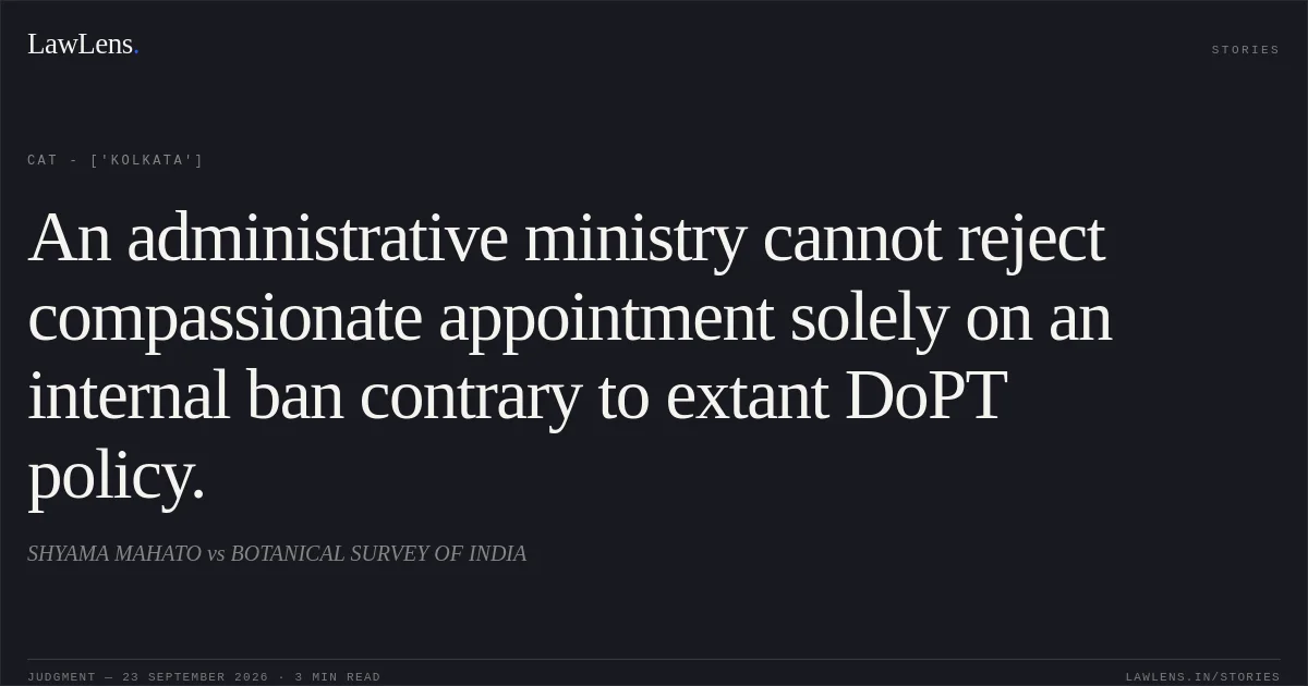 An administrative ministry cannot reject compassionate appointment solely on an internal ban contrary to extant DoPT policy.. SHYAMA MAHATO vs BOTANICAL SURVEY OF INDIA. CAT - ['Kolkata']. LawLens