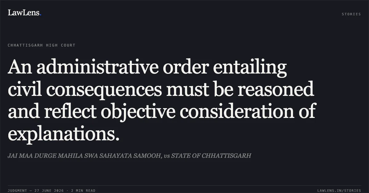 An administrative order entailing civil consequences must be reasoned and reflect objective consideration of explanations.. JAI MAA DURGE MAHILA SWA SAHAYATA SAMOOH, vs STATE OF CHHATTISGARH. Chhattisgarh High Court. LawLens