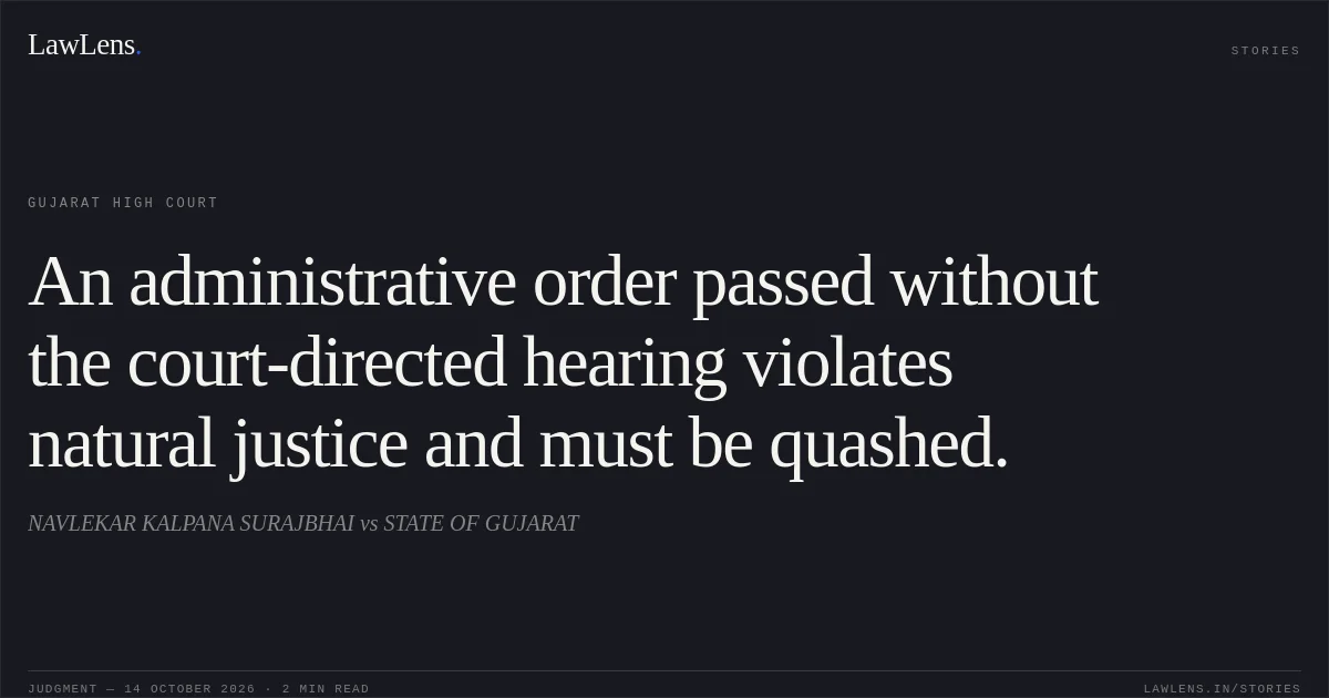 An administrative order passed without the court-directed hearing violates natural justice and must be quashed.. NAVLEKAR KALPANA SURAJBHAI vs STATE OF GUJARAT. Gujarat High Court. LawLens