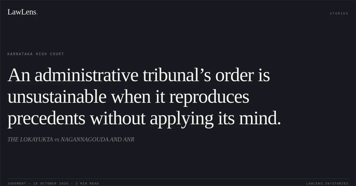 An administrative tribunal’s order is unsustainable when it reproduces precedents without applying its mind.. THE LOKAYUKTA vs NAGANNAGOUDA AND ANR. Karnataka High Court. LawLens
