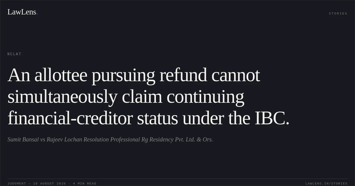 An allottee pursuing refund cannot simultaneously claim continuing financial-creditor status under the IBC.. Sumit Bansal vs Rajeev Lochan Resolution Professional Rg Residency Pvt. Ltd. & Ors.. NCLAT. LawLens