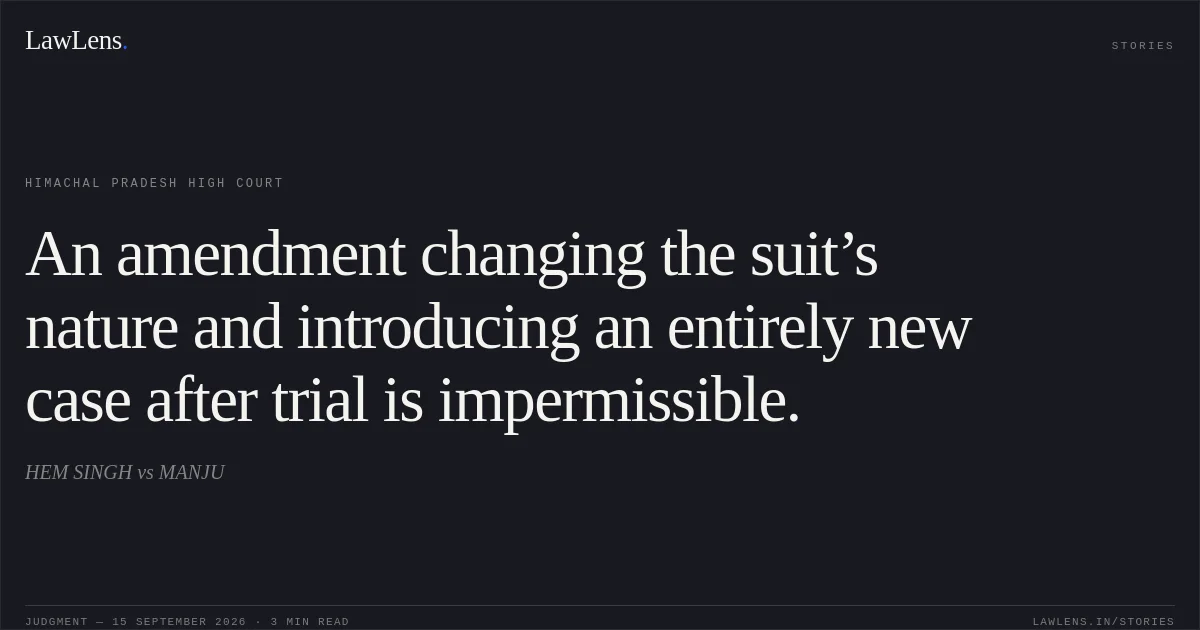 An amendment changing the suit’s nature and introducing an entirely new case after trial is impermissible.. HEM SINGH vs MANJU. Himachal Pradesh High Court. LawLens