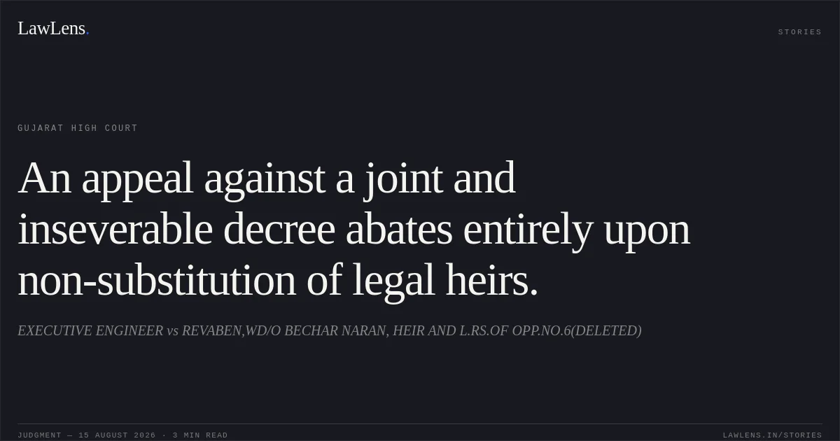 An appeal against a joint and inseverable decree abates entirely upon non-substitution of legal heirs.. EXECUTIVE ENGINEER vs REVABEN,WD/O BECHAR NARAN, HEIR AND L.RS.OF OPP.NO.6(DELETED). Gujarat High Court. LawLens