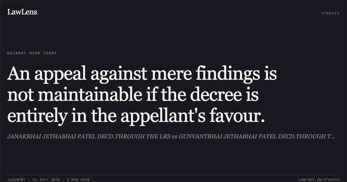 An appeal against mere findings is not maintainable if the decree is entirely in the appellant's favour.. JANAKBHAI JETHABHAI PATEL DECD.THROUGH THE LRS vs GUNVANTBHAI JETHABHAI PATEL DECD.THROUGH THE LRS. Gujarat High Court. LawLens