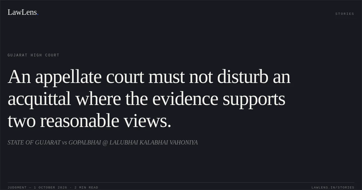 An appellate court must not disturb an acquittal where the evidence supports two reasonable views.. STATE OF GUJARAT vs GOPALBHAI @ LALUBHAI KALABHAI VAHONIYA. Gujarat High Court. LawLens