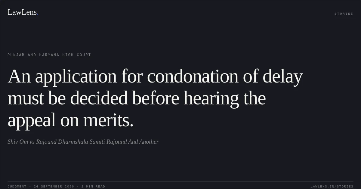 An application for condonation of delay must be decided before hearing the appeal on merits.. Shiv Om vs Rajound Dharmshala Samiti Rajound And Another. Punjab and Haryana High Court. LawLens