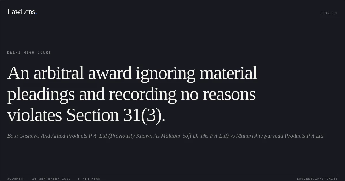 An arbitral award ignoring material pleadings and recording no reasons violates Section 31(3).. Beta Cashews And Allied Products Pvt. Ltd (Previously Known As Malabar Soft Drinks Pvt Ltd) vs Maharishi Ayurveda Products Pvt Ltd.. Delhi High Court. LawLens