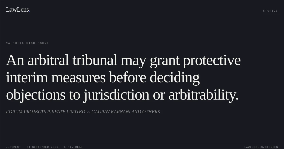 An arbitral tribunal may grant protective interim measures before deciding objections to jurisdiction or arbitrability.. FORUM PROJECTS PRIVATE LIMITED vs GAURAV KARNANI AND OTHERS. Calcutta High Court. LawLens