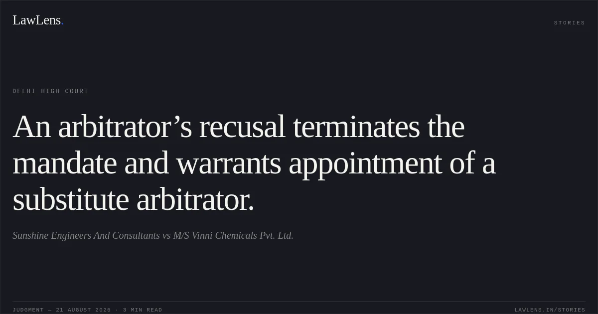 An arbitrator’s recusal terminates the mandate and warrants appointment of a substitute arbitrator.. Sunshine Engineers And Consultants vs M/S Vinni Chemicals Pvt. Ltd.. Delhi High Court. LawLens