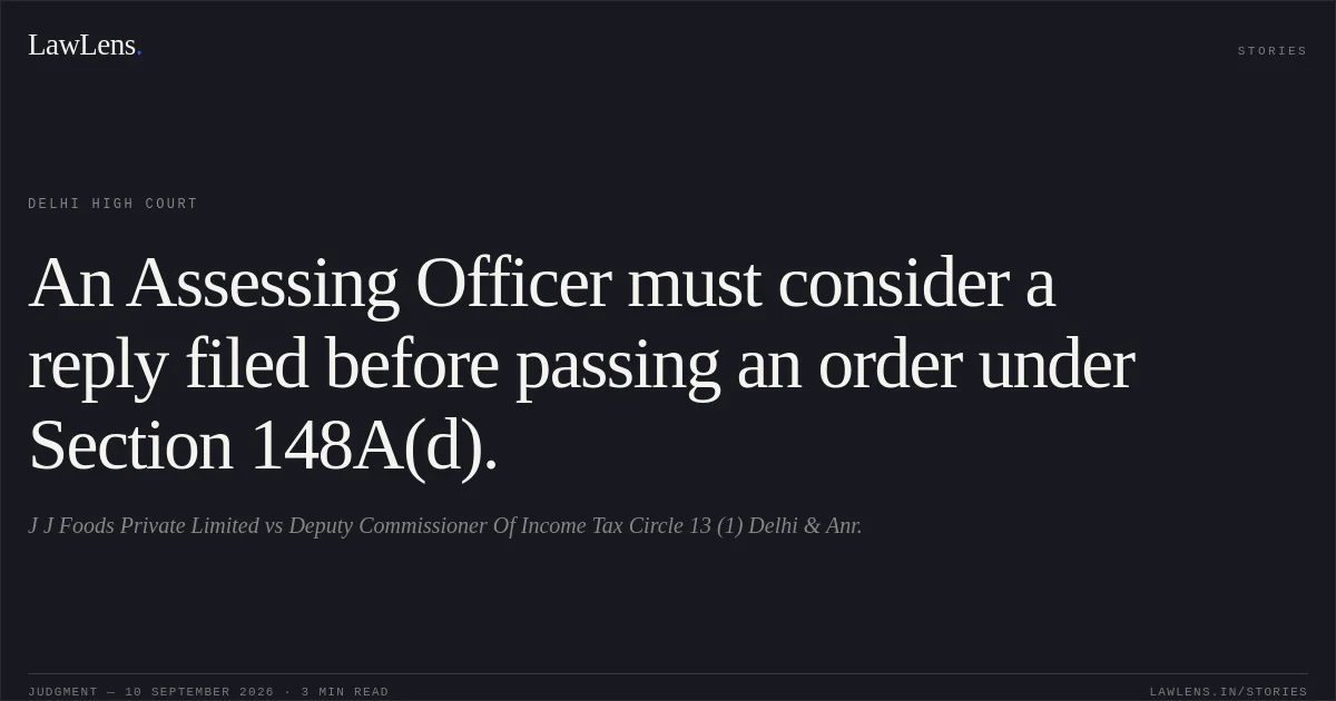 An Assessing Officer must consider a reply filed before passing an order under Section 148A(d).. J J Foods Private Limited vs Deputy Commissioner Of Income Tax Circle 13 (1) Delhi & Anr.. Delhi High Court. LawLens