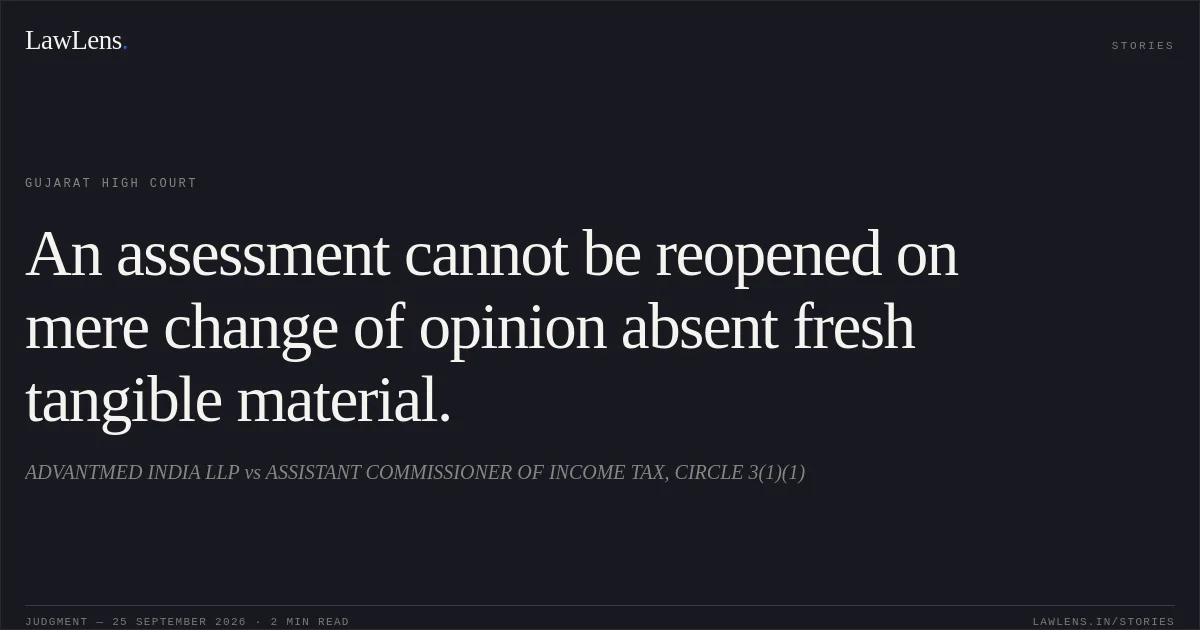 An assessment cannot be reopened on mere change of opinion absent fresh tangible material.. ADVANTMED INDIA LLP vs ASSISTANT COMMISSIONER OF INCOME TAX, CIRCLE 3(1)(1). Gujarat High Court. LawLens