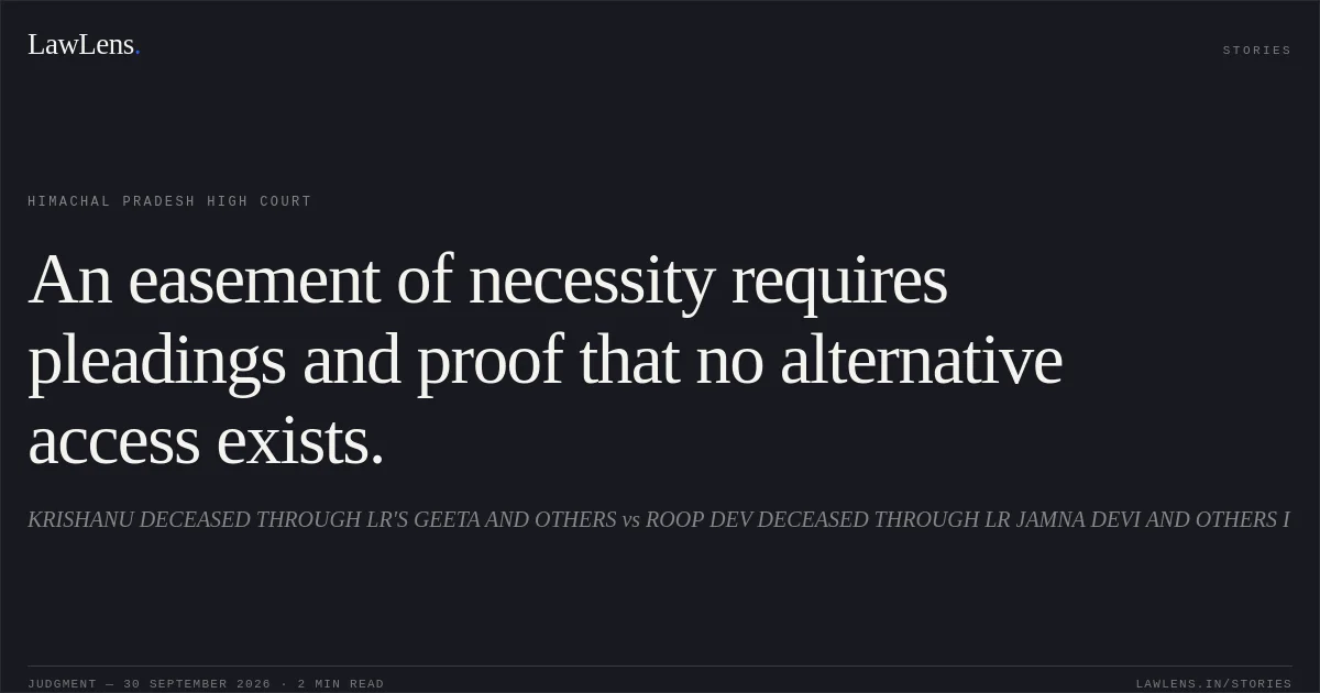 An easement of necessity requires pleadings and proof that no alternative access exists.. KRISHANU DECEASED THROUGH LR'S GEETA AND OTHERS vs ROOP DEV DECEASED THROUGH LR JAMNA DEVI AND OTHERS I. Himachal Pradesh High Court. LawLens