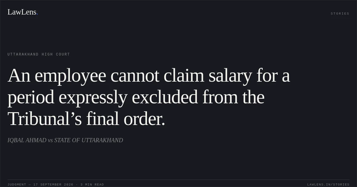 An employee cannot claim salary for a period expressly excluded from the Tribunal’s final order.. IQBAL AHMAD vs STATE OF UTTARAKHAND. Uttarakhand High Court. LawLens