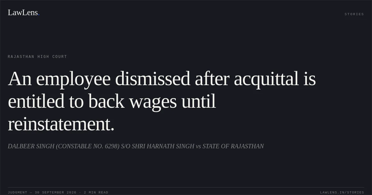 An employee dismissed after acquittal is entitled to back wages until reinstatement.. DALBEER SINGH (CONSTABLE NO. 6298) S/O SHRI HARNATH SINGH vs STATE OF RAJASTHAN. Rajasthan High Court. LawLens