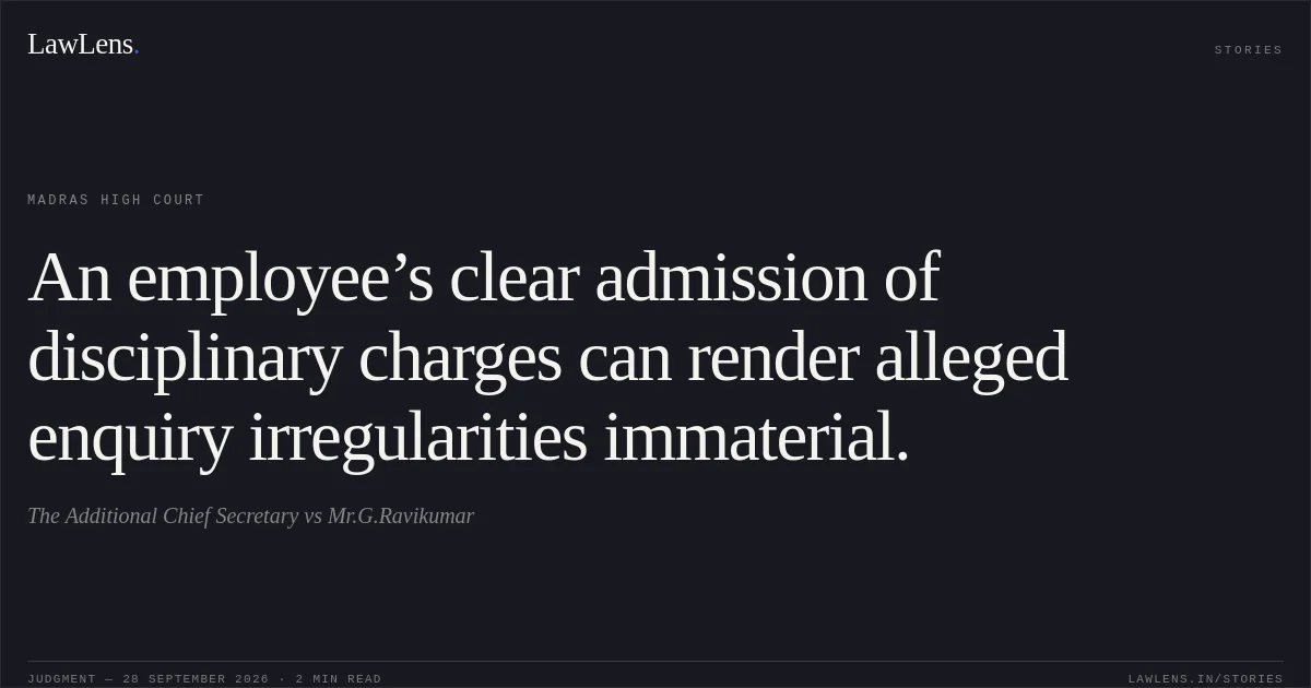 An employee’s clear admission of disciplinary charges can render alleged enquiry irregularities immaterial.. The Additional Chief Secretary vs Mr.G.Ravikumar. Madras High Court. LawLens
