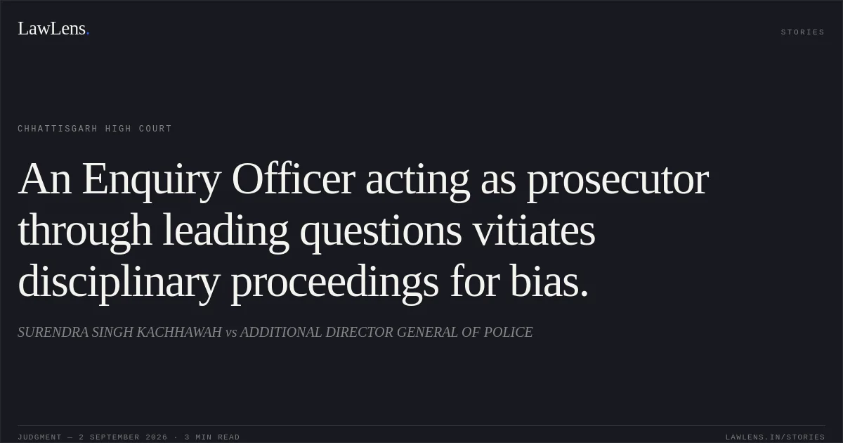 An Enquiry Officer acting as prosecutor through leading questions vitiates disciplinary proceedings for bias.. SURENDRA SINGH KACHHAWAH vs ADDITIONAL DIRECTOR GENERAL OF POLICE. Chhattisgarh High Court. LawLens