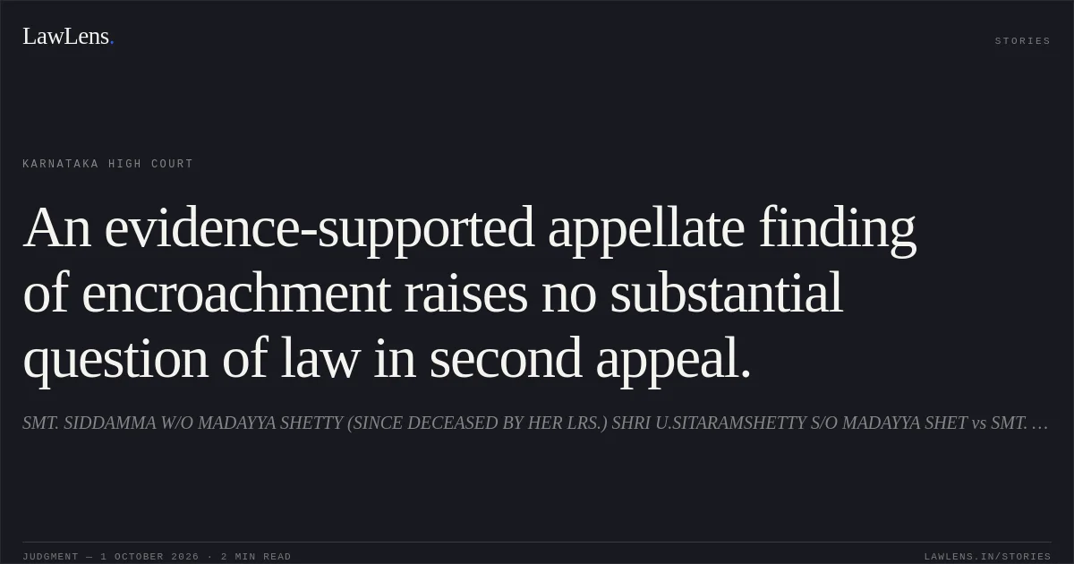 An evidence-supported appellate finding of encroachment raises no substantial question of law in second appeal.. SMT. SIDDAMMA W/O MADAYYA SHETTY (SINCE DECEASED BY HER LRS.) SHRI U.SITARAMSHETTY S/O MADAYYA SHET vs SMT. ANASUYA W/O RUDRAPPA HALLIKERI (SINCE DECEASED R/BY HER L/RS) SMT. SRIDEI IRANNA ANGADI. Karnataka High Court. LawLens