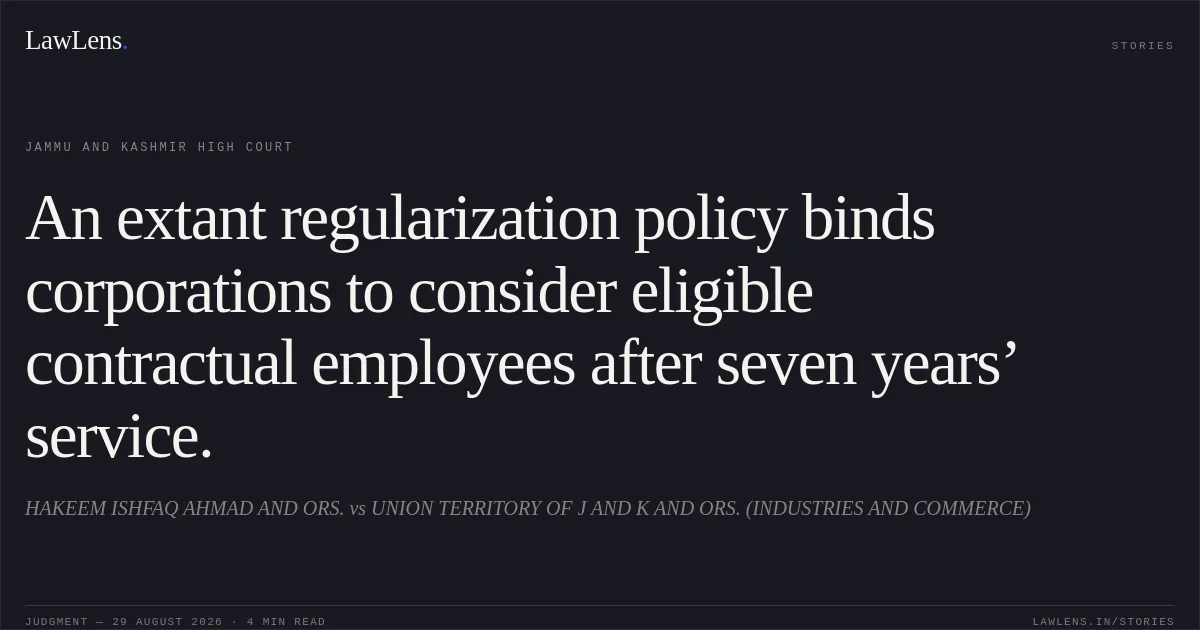 An extant regularization policy binds corporations to consider eligible contractual employees after seven years’ service.. HAKEEM ISHFAQ AHMAD AND ORS. vs UNION TERRITORY OF J AND K AND ORS. (INDUSTRIES AND COMMERCE). Jammu and Kashmir High Court. LawLens
