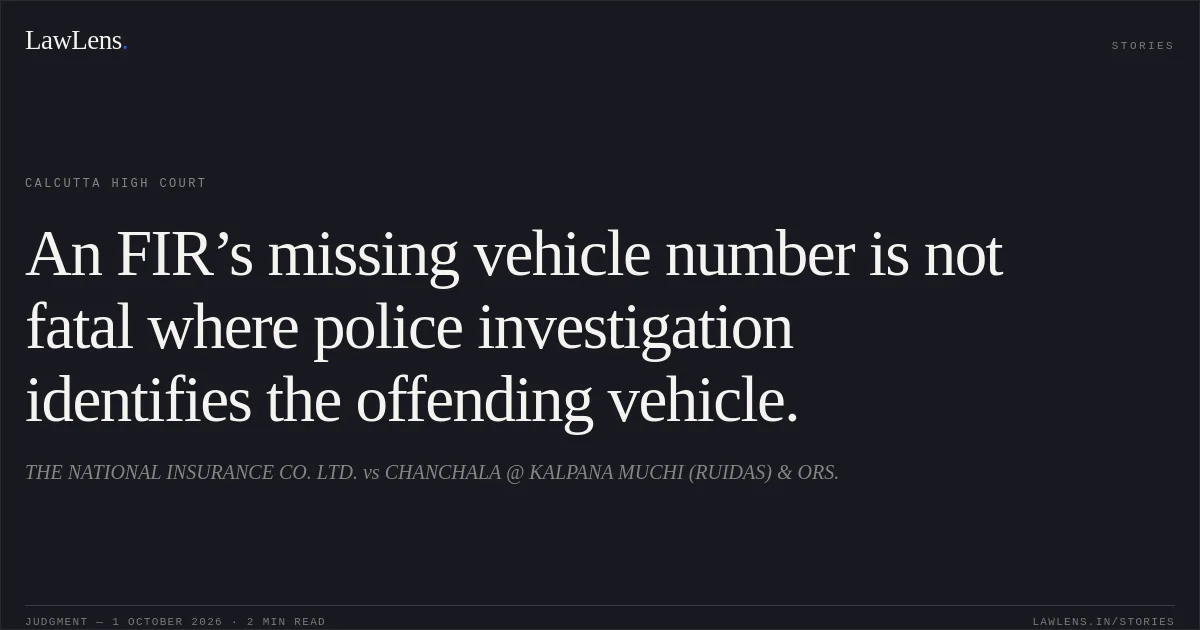 An FIR’s missing vehicle number is not fatal where police investigation identifies the offending vehicle.. THE NATIONAL INSURANCE CO. LTD. vs CHANCHALA @ KALPANA MUCHI (RUIDAS) & ORS.. Calcutta High Court. LawLens