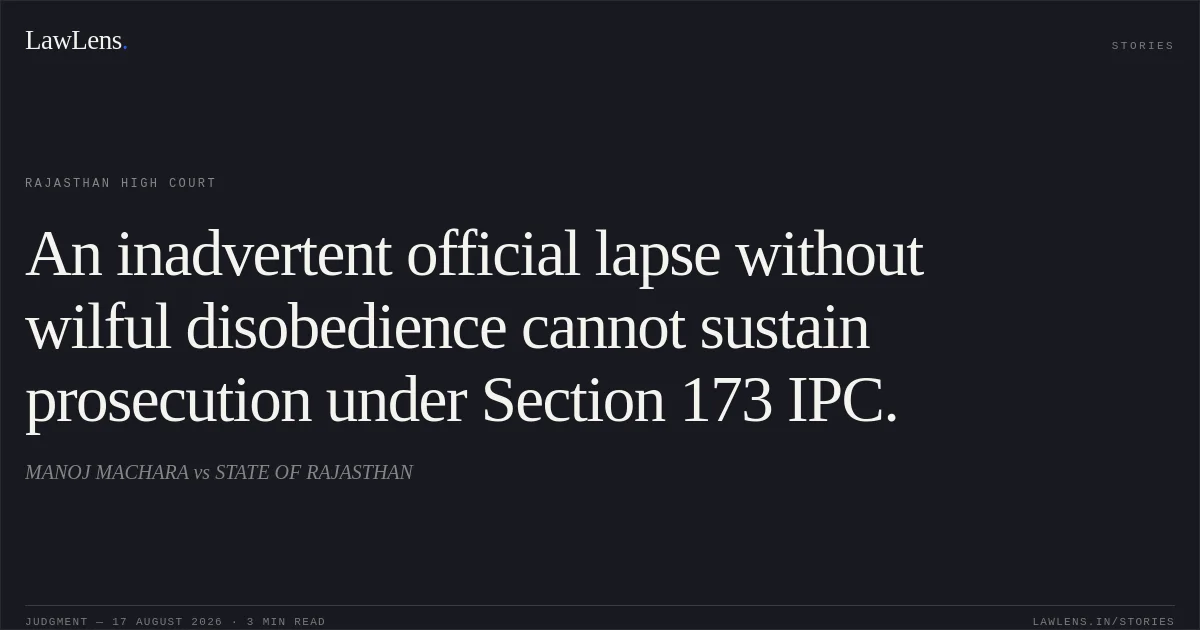 An inadvertent official lapse without wilful disobedience cannot sustain prosecution under Section 173 IPC.. MANOJ MACHARA vs STATE OF RAJASTHAN. Rajasthan High Court. LawLens