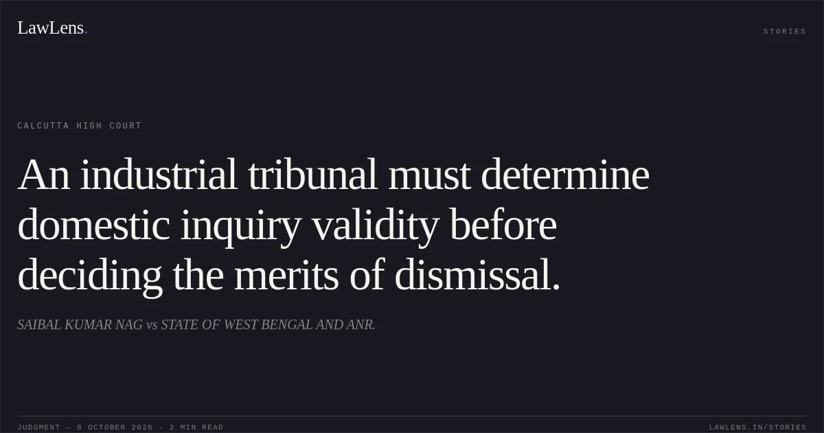 An industrial tribunal must determine domestic inquiry validity before deciding the merits of dismissal.. SAIBAL KUMAR NAG vs STATE OF WEST BENGAL AND ANR.. Calcutta High Court. LawLens