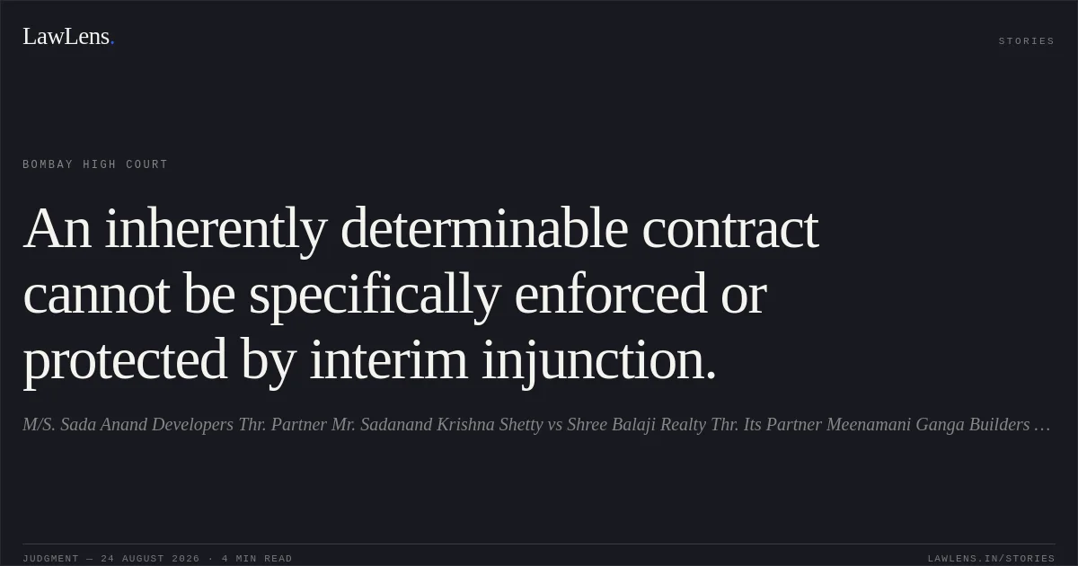 An inherently determinable contract cannot be specifically enforced or protected by interim injunction.. M/S. Sada Anand Developers Thr. Partner Mr. Sadanand Krishna Shetty vs Shree Balaji Realty Thr. Its Partner Meenamani Ganga Builders Llp Thr.Its Anju Umesh Goel. Bombay High Court. LawLens
