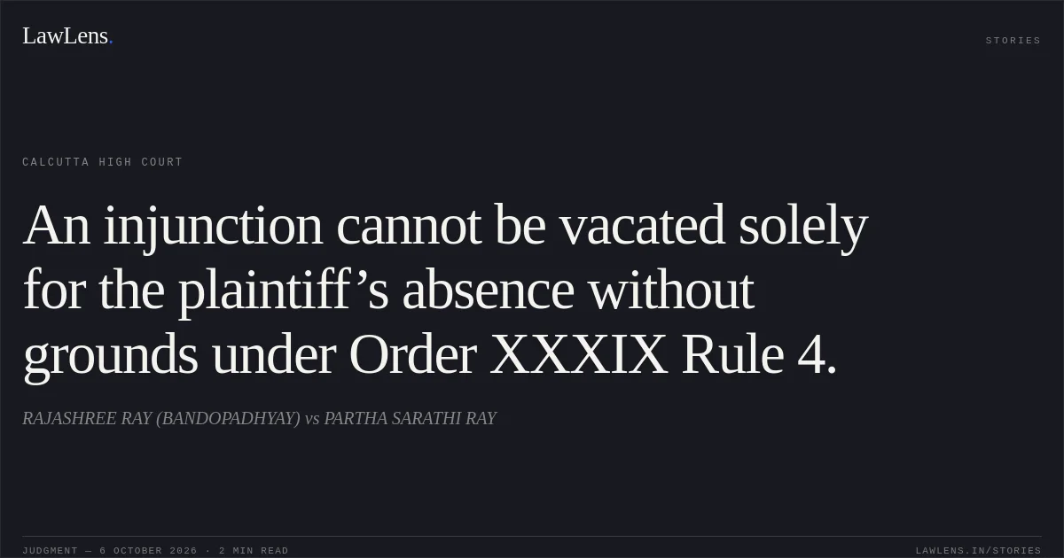 An injunction cannot be vacated solely for the plaintiff’s absence without grounds under Order XXXIX Rule 4.. RAJASHREE RAY (BANDOPADHYAY) vs PARTHA SARATHI RAY. Calcutta High Court. LawLens