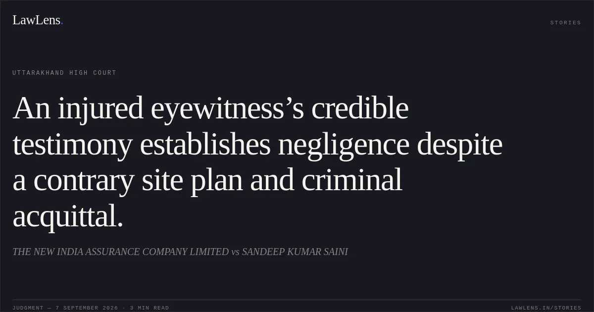 An injured eyewitness’s credible testimony establishes negligence despite a contrary site plan and criminal acquittal.. THE NEW INDIA ASSURANCE COMPANY LIMITED vs SANDEEP KUMAR SAINI. Uttarakhand High Court. LawLens