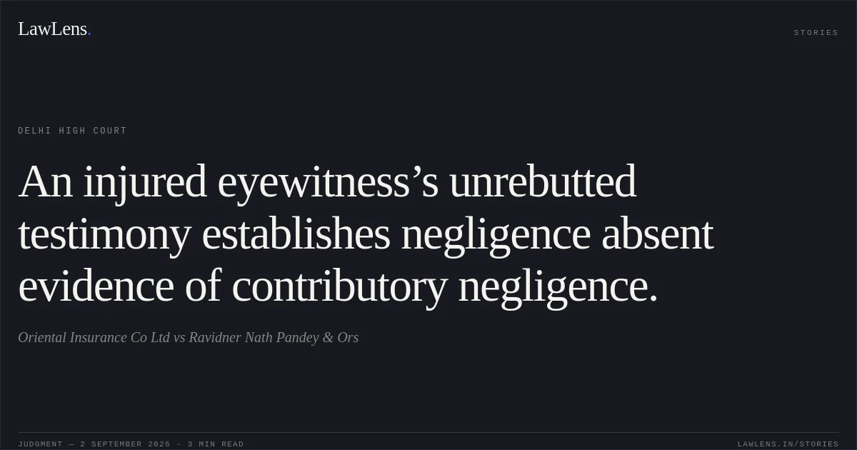 An injured eyewitness’s unrebutted testimony establishes negligence absent evidence of contributory negligence.. Oriental Insurance Co Ltd vs Ravidner Nath Pandey & Ors. Delhi High Court. LawLens