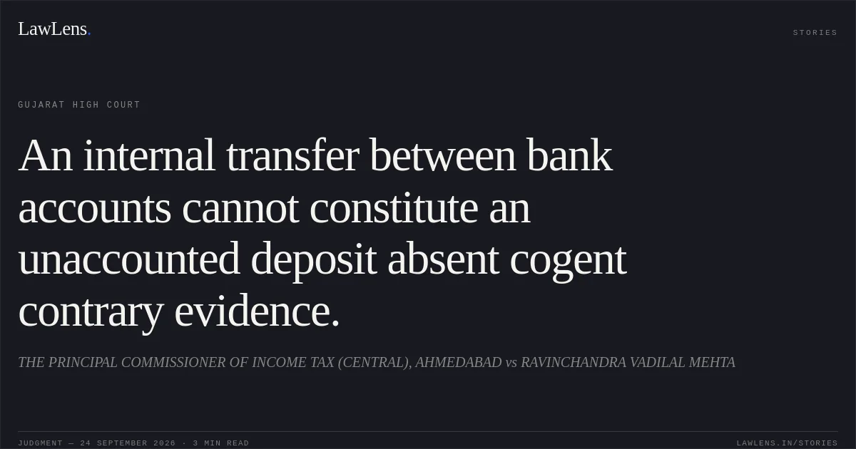 An internal transfer between bank accounts cannot constitute an unaccounted deposit absent cogent contrary evidence.. THE PRINCIPAL COMMISSIONER OF INCOME TAX (CENTRAL), AHMEDABAD vs RAVINCHANDRA VADILAL MEHTA. Gujarat High Court. LawLens