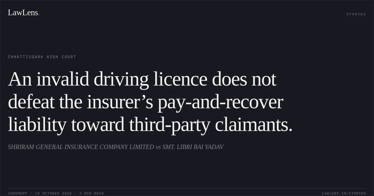 An invalid driving licence does not defeat the insurer’s pay-and-recover liability toward third-party claimants.. SHRIRAM GENERAL INSURANCE COMPANY LIMITED vs SMT. LIBRI BAI YADAV. Chhattisgarh High Court. LawLens