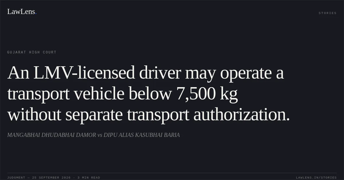An LMV-licensed driver may operate a transport vehicle below 7,500 kg without separate transport authorization.. MANGABHAI DHUDABHAI DAMOR vs DIPU ALIAS KASUBHAI BARIA. Gujarat High Court. LawLens