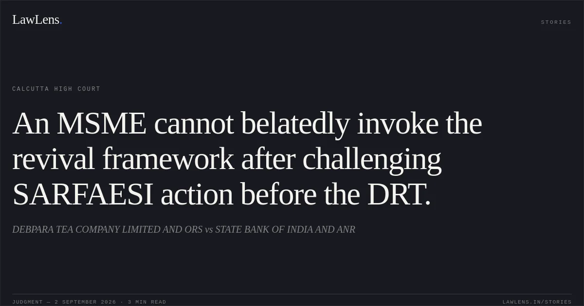 An MSME cannot belatedly invoke the revival framework after challenging SARFAESI action before the DRT.. DEBPARA TEA COMPANY LIMITED AND ORS vs STATE BANK OF INDIA AND ANR. Calcutta High Court. LawLens