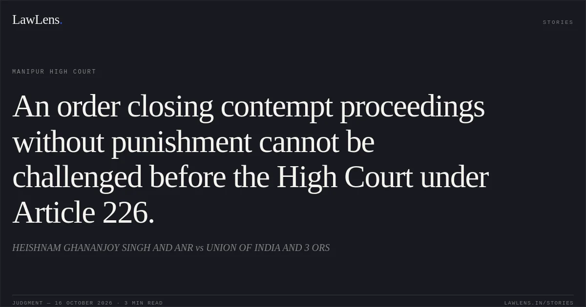 An order closing contempt proceedings without punishment cannot be challenged before the High Court under Article 226.. HEISHNAM GHANANJOY SINGH AND ANR vs UNION OF INDIA AND 3 ORS. Manipur High Court. LawLens