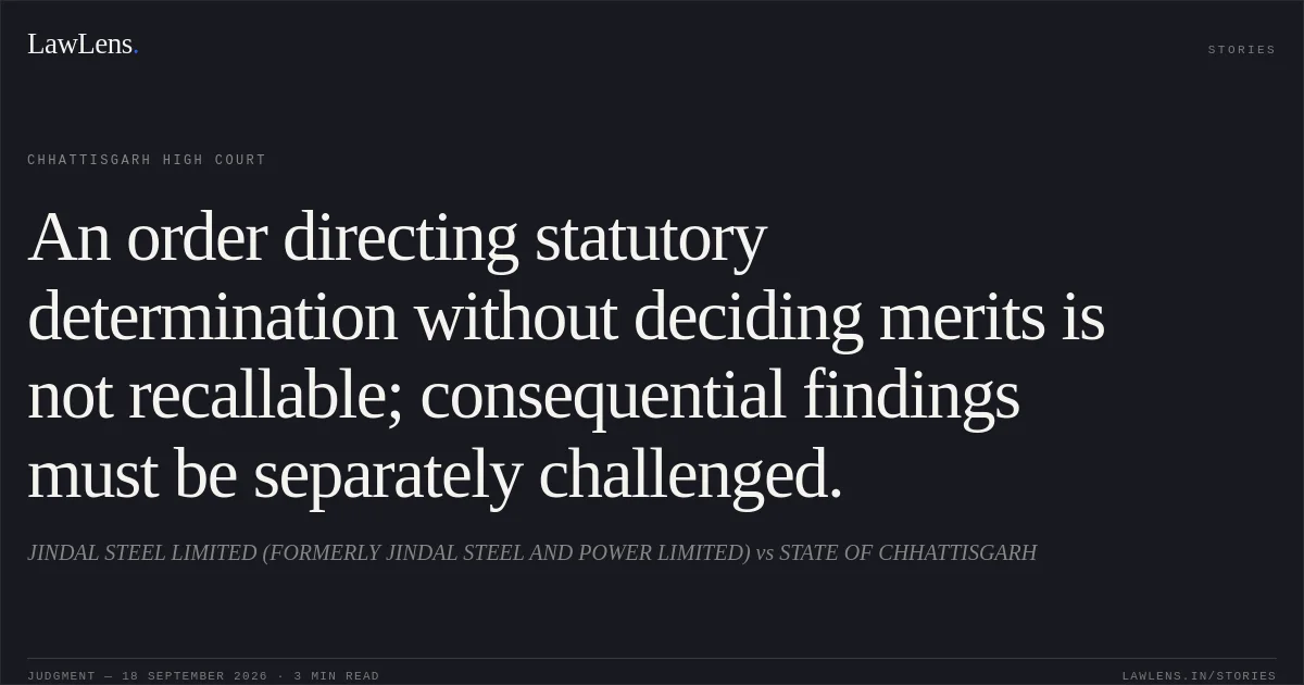 An order directing statutory determination without deciding merits is not recallable; consequential findings must be separately challenged.. JINDAL STEEL LIMITED (FORMERLY JINDAL STEEL AND POWER LIMITED) vs STATE OF CHHATTISGARH. Chhattisgarh High Court. LawLens