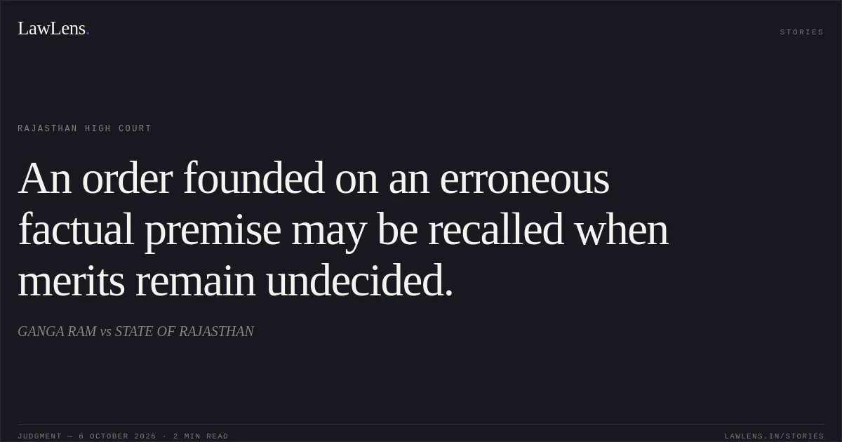 An order founded on an erroneous factual premise may be recalled when merits remain undecided.. GANGA RAM vs STATE OF RAJASTHAN. Rajasthan High Court. LawLens