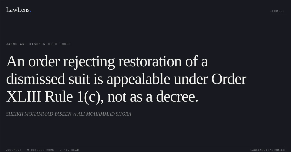 An order rejecting restoration of a dismissed suit is appealable under Order XLIII Rule 1(c), not as a decree.. SHEIKH MOHAMMAD YASEEN vs ALI MOHAMMAD SHORA. Jammu and Kashmir High Court. LawLens