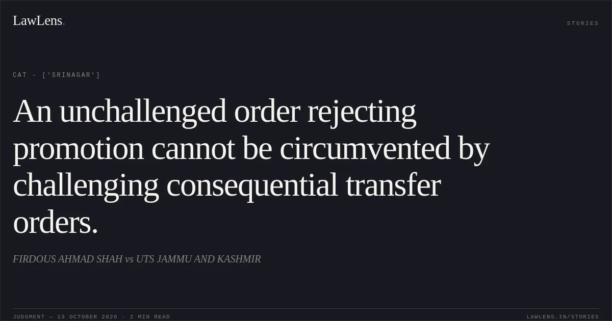 An unchallenged order rejecting promotion cannot be circumvented by challenging consequential transfer orders.. FIRDOUS AHMAD SHAH  vs UTS JAMMU AND KASHMIR. CAT - ['Srinagar']. LawLens